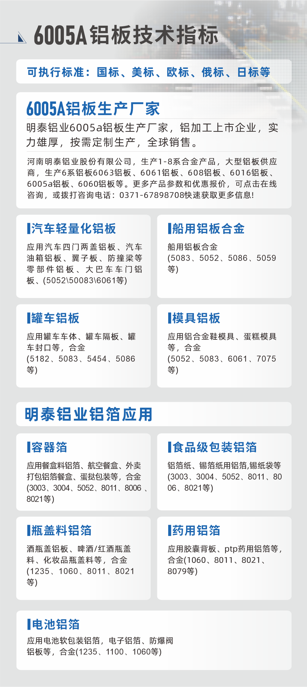 明泰大型鋁板帯箔廠家，上市公司，以下常見鋁板合金，更多產(chǎn)品可在網(wǎng)站查看，或者撥打電話咨詢：0371-67898708。

　　汽車輕量化鋁板：應用汽車四門兩蓋鋁板、汽車油箱鋁板、翼子板、防撞梁等零部件鋁板、大巴車車門鋁板、(5052、50083、6061等)

　　船用鋁板合金(5083、5052、5086、5059等)

　　罐車鋁板：應用罐車車體、罐車隔板、罐車封口等，合金(5182、5083、5454、5086等)

　　模具鋁板：應用鋁合金鞋模具、蛋糕模具等，合金(5052、5083、6061、7075等)

　　明泰鋁業(yè)鋁箔應用
　　容器箔：應用餐盒料鋁箔、航空餐盒、外賣打包鋁箔餐盒、蛋撻包裝等，合金(3003、3004、5052、8011、8006、8021等)

　　食品級包裝鋁箔：鋁箔紙、錫箔紙用鋁箔,錫紙袋等(3003、3004、5052、8011、8006、8021等)

　　瓶蓋料鋁箔：酒瓶蓋鋁板、啤酒/紅酒瓶蓋料、化妝品瓶蓋料等，合金(1235、1060、8011、8021等)

　　藥用鋁箔：應用膠囊背板、ptp藥用鋁箔等，合金(1060、8011、8021、8079等)

　　電池鋁箔：應用電池軟包裝鋁箔，電子鋁箔、防爆閥鋁板等，合金(1235、1100、1060等)

　　6005A鋁板技術指標

　　可執(zhí)行標準：國標、美標、歐標、俄標、日標等

　　6005A鋁板生產(chǎn)廠家
　　明泰鋁業(yè)6005a鋁板生產(chǎn)廠家，鋁加工上市企業(yè)，實力雄厚，按需定制生產(chǎn)，全球銷售。

　　河南明泰鋁業(yè)股份有限公司，生產(chǎn)1-8系合金產(chǎn)品，大型鋁板供應商，生產(chǎn)6系鋁板6063鋁板、6061鋁板、608鋁板、6016鋁板、6005a鋁板、6060鋁板等。更多產(chǎn)品參數(shù)和優(yōu)惠報價，可點擊在線咨詢，或撥打咨詢電話：0371-67898708快速獲取更多信息!