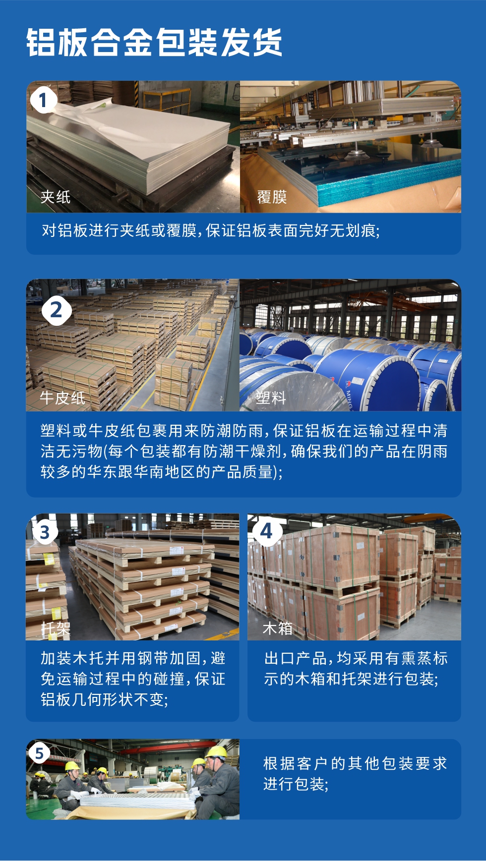 鋁板合金包裝發(fā)貨
　　1、對鋁板進(jìn)行夾紙或覆膜，保證鋁板表面完好無劃痕；
　　2、塑料或牛皮紙包裹用來防潮防雨，保證鋁板在運(yùn)輸過程中清潔無污物(每個(gè)包裝都有防潮干燥劑，確保我們的產(chǎn)品在陰雨較多的華東跟華南地區(qū)的產(chǎn)品質(zhì)量)；
　　3、加裝木托并用鋼帶加固，避免運(yùn)輸過程中的碰撞，保證鋁板幾何形狀不變；
　　4、出口產(chǎn)品，均采用有熏蒸標(biāo)示的木箱和托架進(jìn)行包裝；
　　5、根據(jù)客戶的其他包裝要求進(jìn)行包裝。
